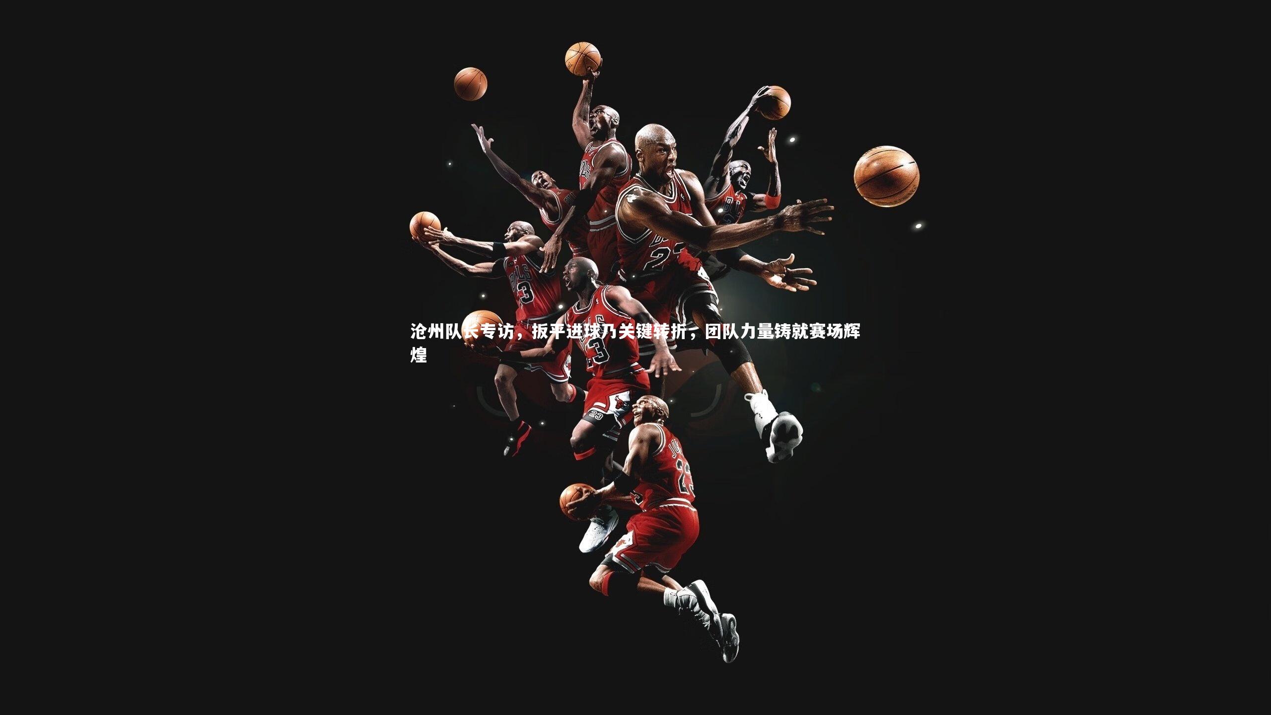 沧州队长专访,扳平进球乃关键转折,团队力量铸就赛场辉煌